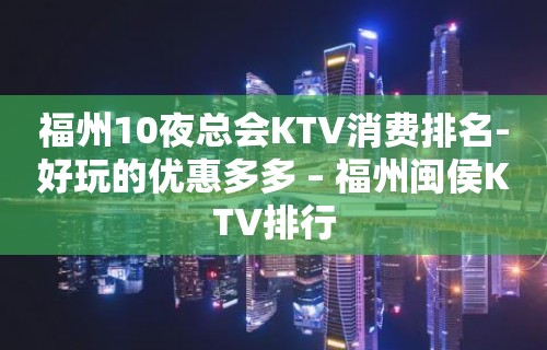 福州10夜总会KTV消费排名-好玩的优惠多多 – 福州闽侯KTV排行