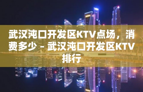 武汉沌口开发区KTV点场，消费多少 – 武汉沌口开发区KTV排行