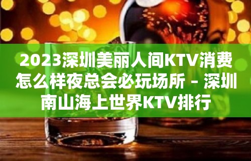 2023深圳美丽人间KTV消费怎么样夜总会必玩场所 – 深圳南山海上世界KTV排行