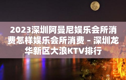 2023深圳阿曼尼娱乐会所消费怎样娱乐会所消费 – 深圳龙华新区大浪KTV排行