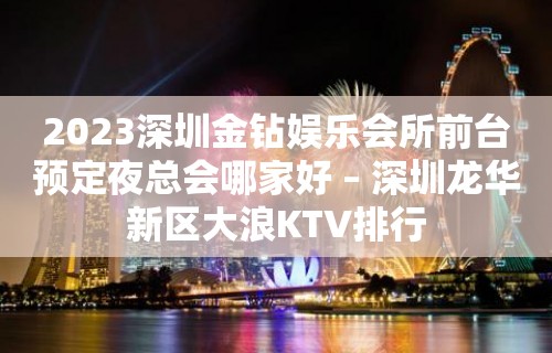 2023深圳金钻娱乐会所前台预定夜总会哪家好 – 深圳龙华新区大浪KTV排行