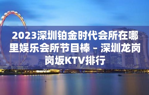 2023深圳铂金时代会所在哪里娱乐会所节目棒 – 深圳龙岗岗坂KTV排行