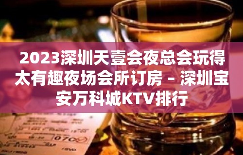 2023深圳天壹会夜总会玩得太有趣夜场会所订房 – 深圳宝安万科城KTV排行