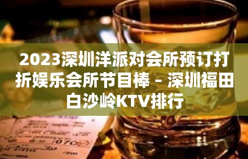 2023深圳洋派对会所预订打折娱乐会所节目棒 – 深圳福田白沙岭KTV排行