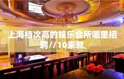 上海档次高的娱乐会所哪里招聘//10来就