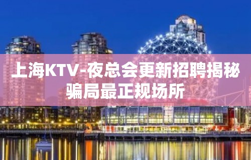 上海KTV-夜总会更新招聘揭秘骗局最正规场所