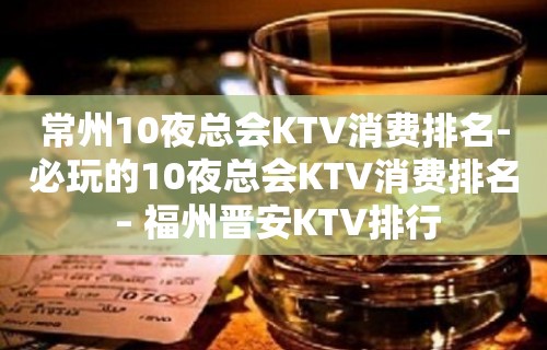 常州10夜总会KTV消费排名-必玩的10夜总会KTV消费排名 – 福州晋安KTV排行