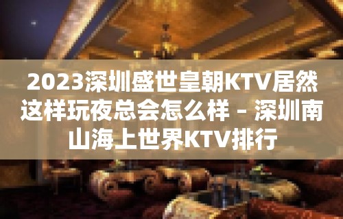 2023深圳盛世皇朝KTV居然这样玩夜总会怎么样 – 深圳南山海上世界KTV排行