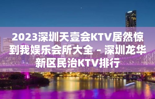 2023深圳天壹会KTV居然惊到我娱乐会所大全 – 深圳龙华新区民治KTV排行