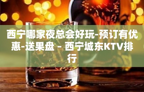 西宁哪家夜总会好玩-预订有优惠-送果盘 – 西宁城东KTV排行