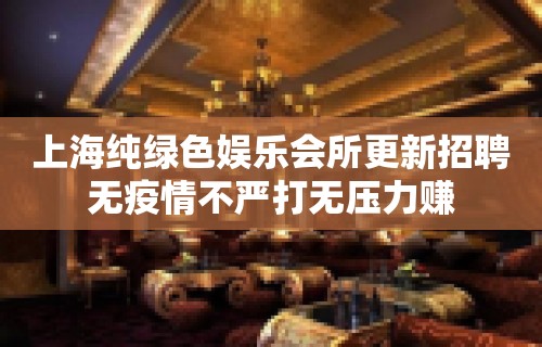 上海纯绿色娱乐会所更新招聘无疫情不严打无压力赚