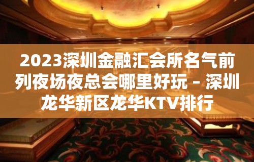 2023深圳金融汇会所名气前列夜场夜总会哪里好玩 – 深圳龙华新区龙华KTV排行