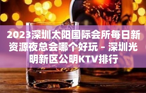 2023深圳太阳国际会所每日新资源夜总会哪个好玩 – 深圳光明新区公明KTV排行