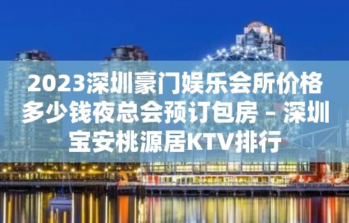 2023深圳豪门娱乐会所价格多少钱夜总会预订包房 – 深圳宝安桃源居KTV排行