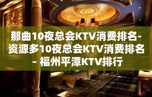 那曲10夜总会KTV消费排名-资源多10夜总会KTV消费排名 – 福州平潭KTV排行