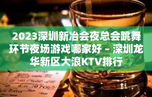 2023深圳新冶会夜总会跳舞环节夜场游戏哪家好 – 深圳龙华新区大浪KTV排行