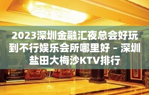 2023深圳金融汇夜总会好玩到不行娱乐会所哪里好 – 深圳盐田大梅沙KTV排行