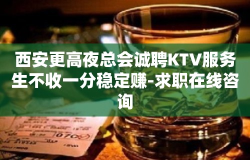 西安更高夜总会诚聘KTV服务生不收一分稳定赚-求职在线咨询