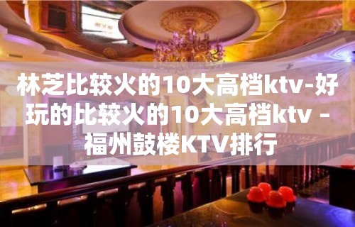 林芝比较火的10大高档ktv-好玩的比较火的10大高档ktv – 福州鼓楼KTV排行