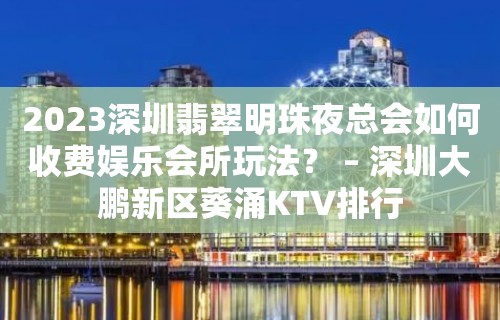 2023深圳翡翠明珠夜总会如何收费娱乐会所玩法？ – 深圳大鹏新区葵涌KTV排行