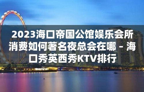 2023海口帝国公馆娱乐会所消费如何著名夜总会在哪 – 海口秀英西秀KTV排行