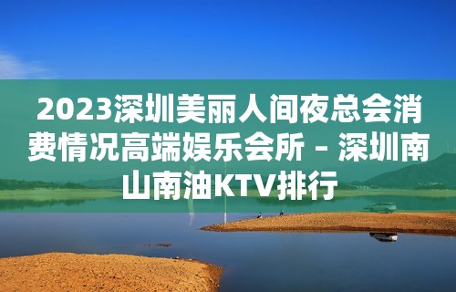 2023深圳美丽人间夜总会消费情况高端娱乐会所 – 深圳南山南油KTV排行