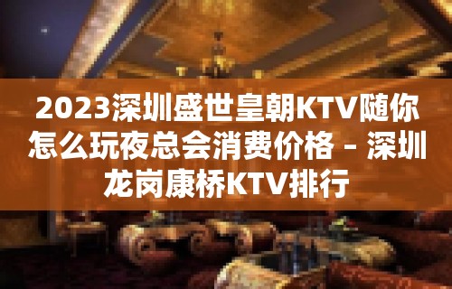 2023深圳盛世皇朝KTV随你怎么玩夜总会消费价格 – 深圳龙岗康桥KTV排行