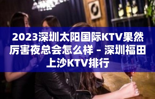 2023深圳太阳国际KTV果然厉害夜总会怎么样 – 深圳福田上沙KTV排行