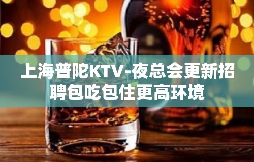 上海普陀KTV-夜总会更新招聘包吃包住更高环境