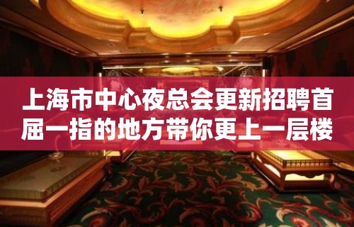 上海市中心夜总会更新招聘首屈一指的地方带你更上一层楼