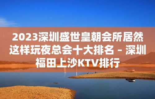 2023深圳盛世皇朝会所居然这样玩夜总会十大排名 – 深圳福田上沙KTV排行