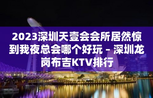 2023深圳天壹会会所居然惊到我夜总会哪个好玩 – 深圳龙岗布吉KTV排行