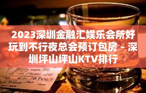 2023深圳金融汇娱乐会所好玩到不行夜总会预订包房 – 深圳坪山坪山KTV排行