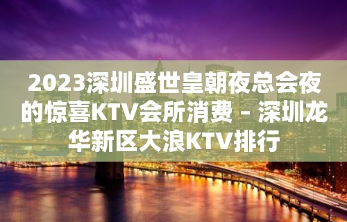 2023深圳盛世皇朝夜总会夜的惊喜KTV会所消费 – 深圳龙华新区大浪KTV排行