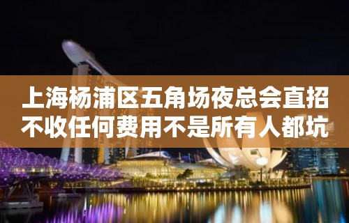 上海杨浦区五角场夜总会直招不收任何费用不是所有人都坑