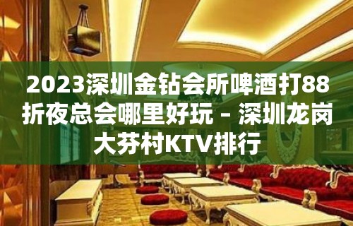 2023深圳金钻会所啤酒打88折夜总会哪里好玩 – 深圳龙岗大芬村KTV排行