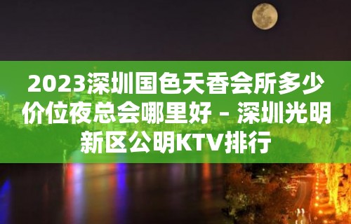 2023深圳国色天香会所多少价位夜总会哪里好 – 深圳光明新区公明KTV排行