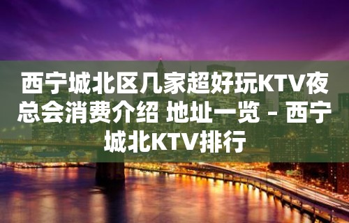 西宁城北区几家超好玩KTV夜总会消费介绍 地址一览 – 西宁城北KTV排行