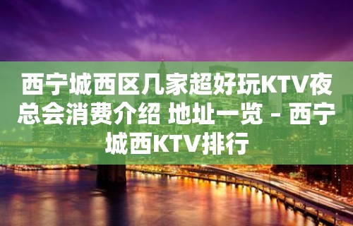 西宁城西区几家超好玩KTV夜总会消费介绍 地址一览 – 西宁城西KTV排行