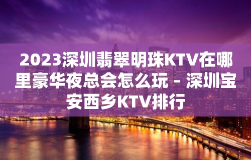 2023深圳翡翠明珠KTV在哪里豪华夜总会怎么玩 – 深圳宝安西乡KTV排行