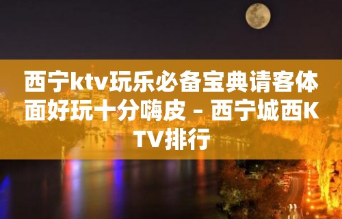 西宁ktv玩乐必备宝典请客体面好玩十分嗨皮 – 西宁城西KTV排行