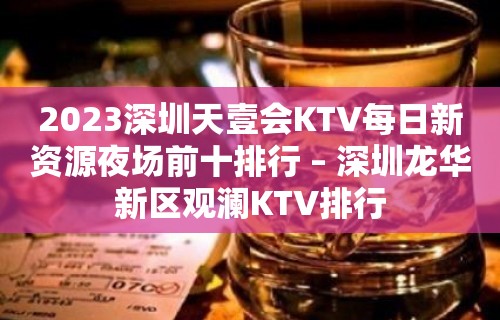 2023深圳天壹会KTV每日新资源夜场前十排行 – 深圳龙华新区观澜KTV排行