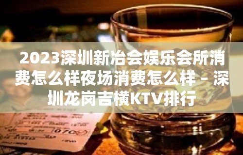 2023深圳新冶会娱乐会所消费怎么样夜场消费怎么样 – 深圳龙岗吉横KTV排行