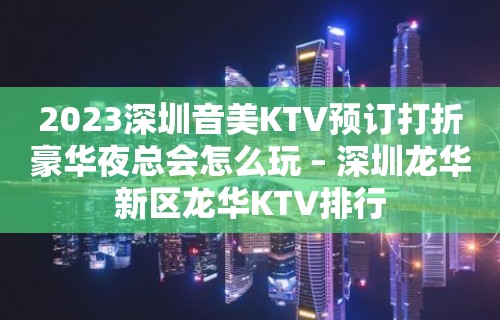 2023深圳音美KTV预订打折豪华夜总会怎么玩 – 深圳龙华新区龙华KTV排行