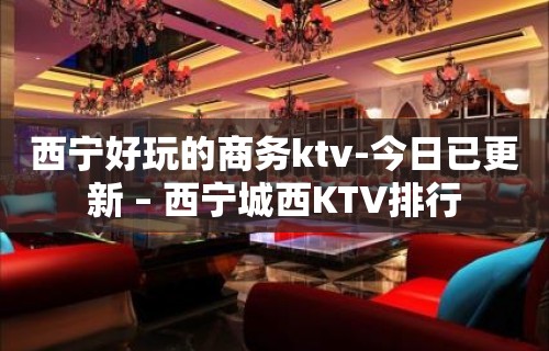 西宁好玩的商务ktv-今日已更新 – 西宁城西KTV排行