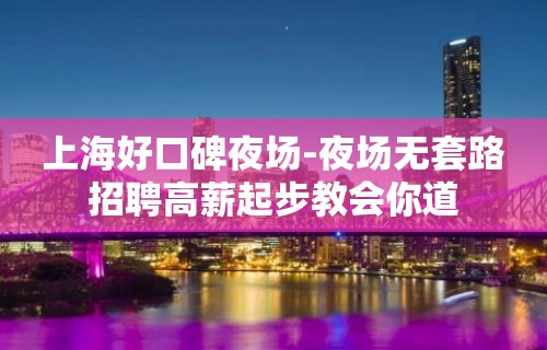 上海好口碑夜场-夜场无套路招聘高薪起步教会你道