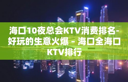 海口10夜总会KTV消费排名-好玩的生意火爆 – 海口全海口KTV排行