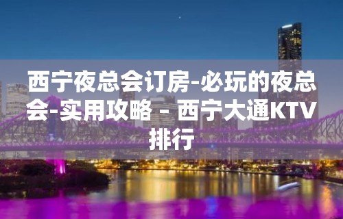 西宁夜总会订房-必玩的夜总会-实用攻略 – 西宁大通KTV排行