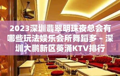 2023深圳翡翠明珠夜总会有哪些玩法娱乐会所舞蹈多 – 深圳大鹏新区葵涌KTV排行