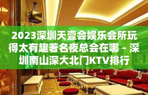 2023深圳天壹会娱乐会所玩得太有趣著名夜总会在哪 – 深圳南山深大北门KTV排行